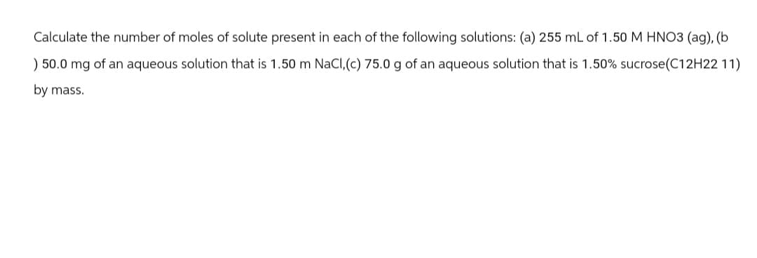 Calculate the number of moles of solute present in each of the following solutions: (a) 255 mL of 1.50 M HNO3 (ag), (b.
) 50.0 mg of an aqueous solution that is 1.50 m NaCl, (c) 75.0 g of an aqueous solution that is 1.50% sucrose (C12H22 11)
by mass.