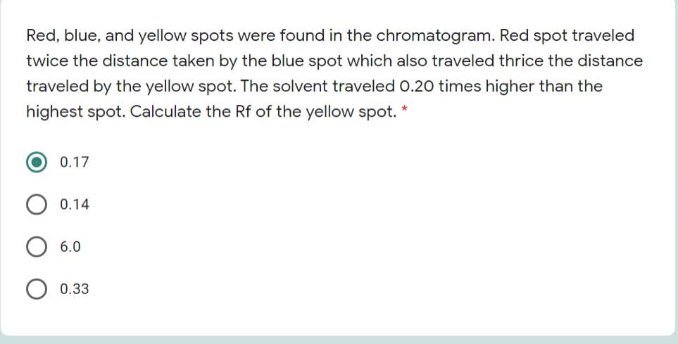 Red, blue, and yellow spots were found in the chromatogram. Red spot traveled
twice the distance taken by the blue spot which also traveled thrice the distance
traveled by the yellow spot. The solvent traveled 0.20 times higher than the
highest spot. Calculate the Rf of the yellow spot.
0.17
0.14
6.0
0.33
