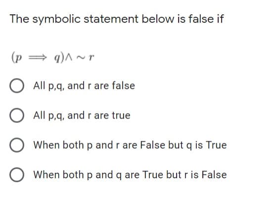 The symbolic statement below is false if
(p
= q)^ ~ r
All p,q, and r are false
All p,q, and r are true
When both p and r are False but q is True
When both p and q are True but r is False
