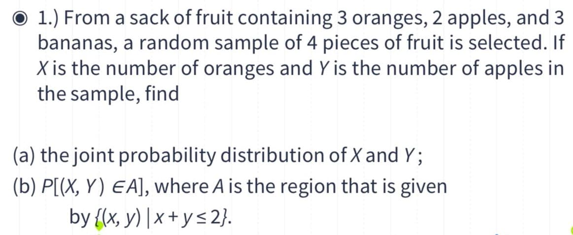 O 1.) From a sack of fruit containing 3 oranges, 2 apples, and 3
bananas, a random sample of 4 pieces of fruit is selected. If
X is the number of oranges and Y is the number of apples in
the sample, find
(a) the joint probability distribution of X and Y;
(b) P[(X, Y) EA], where A is the region that is given
by {x, y) | x + y< 2}.
