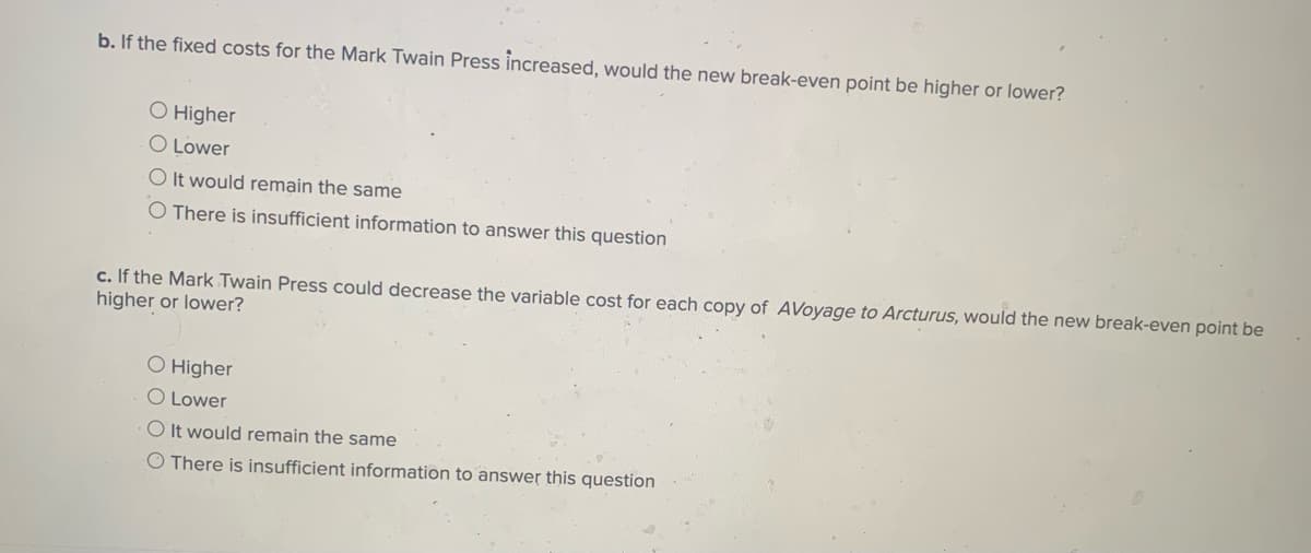 b. If the fixed costs for the Mark Twain Press increased, would the new break-even point be higher or lower?
O Higher
O Lower
O It would remain the same
O There is insufficient information to answer this question
c. If the Mark Twain Press could decrease the variable cost for each copy of AVoyage to Arcturus, would the new break-even point be
higher or lower?
O Higher
O Lower
O It would remain the same
O There is insufficient information to answer this question
