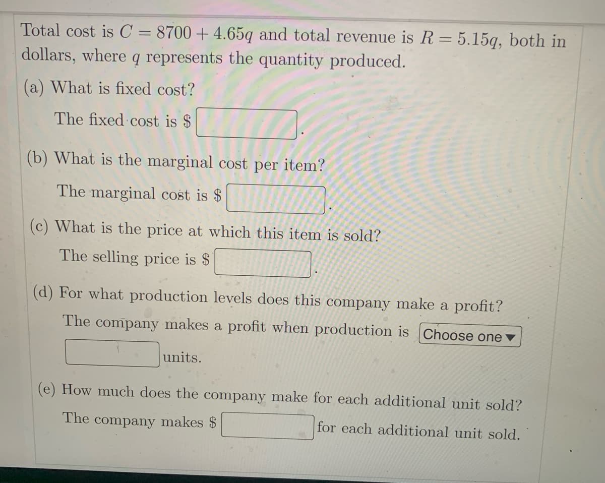 Total cost is C = 8700 + 4.65q and total revenue is R = 5.15q, both in
dollars, where q represents the quantity produced.
(a) What is fixed cost?
The fixed cost is $
(b) What is the marginal cost per item?
The marginal cost is $
(c) What is the price at which this item is sold?
The selling price is $
(d) For what production levels does this company make a profit?
The company makes a profit when production is Choose one ▼
units.
How much does the company make for each additional unit sold?
The company makes $
for each additional unit sold.
