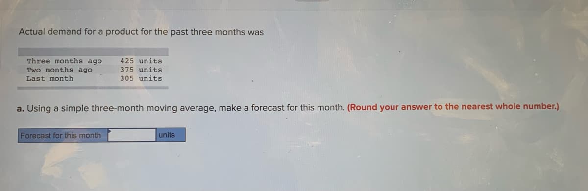 Actual demand for a product for the past three months was
Three months ago
Two months ago
425 units
375 units
Last month
305 units
a. Using a simple three-month moving average, make a forecast for this month. (Round your answer to the nearest whole number.)
Forecast for this month
units

