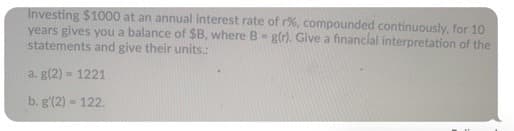 Investing $1000 at an annual interest rate of r%, compounded continuously, for 10
years gives you a balance of $B, where B- g(r). Give a financial interpretation of the
statements and give their units.:
a. g(2) = 1221
b. g'(2) = 122.
