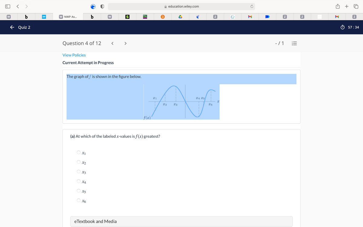 education.wiley.com
< >
M
PSC
b
W NWP As...
b
W
WP
W
O 57:34
e Quiz 2
- / 1
Question 4 of 12
View Policies
Current Attempt in Progress
The graph of f is shown in the figure below.
X4 X5
f(x)
(a) At which of the labeled x-values is f(x) greatest?
X1
X2
X3
X4
X5
X6
eTextbook and Media
Σ
O O
