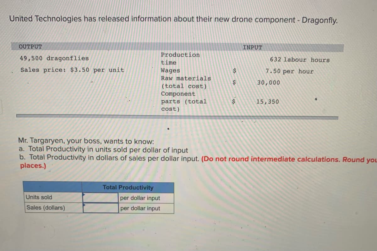 United Technologies has released information about their new drone component - Dragonfly.
OUTPUT
INPUT
Production
49,500 dragonflies
632 labour hours
time
Sales price: $3.50 per unit
Wages
$
7.50 per hour
Raw materials
2$
30,000
(total cost)
Component
parts (total
cost)
2$
15,350
Mr. Targaryen, your boss, wants to know:
a. Total Productivity in units sold per dollar of input
b. Total Productivity in dollars of sales per dollar input. (Do not round intermediate calculations. Round yoL
places.)
Total Productivity
Units sold
per dollar input
Sales (dollars)
per dollar input
