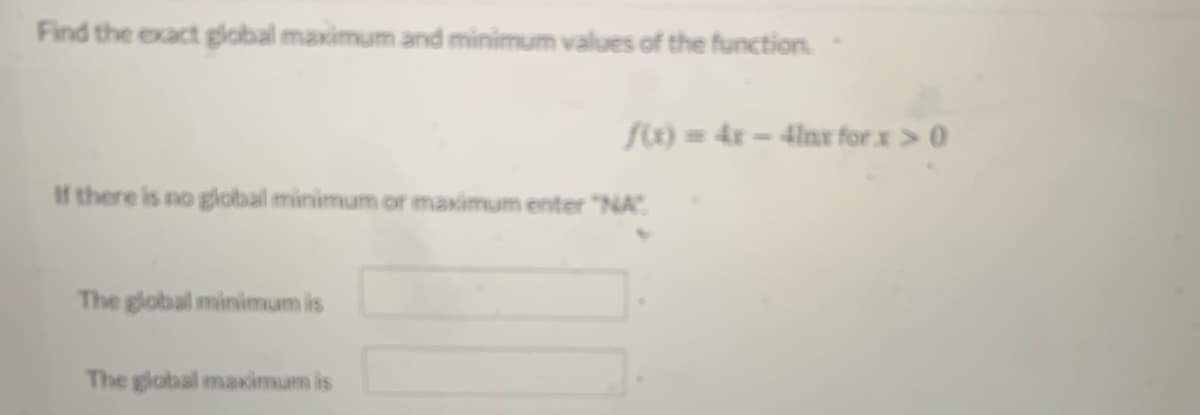 Find the exact global maximum and minimum values of the function.
f) = 4x – 4lnx for x> 0
If there is no global minimum or maximum enter "NA".
The global minimum is
The global maximum is
