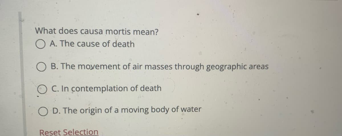 What does causa mortis mean?
O A. The cause of death
O B. The moyement of air masses through geographic areas
O C. In contemplation of death
O D. The origin of a moving body of water
Reset Selection
