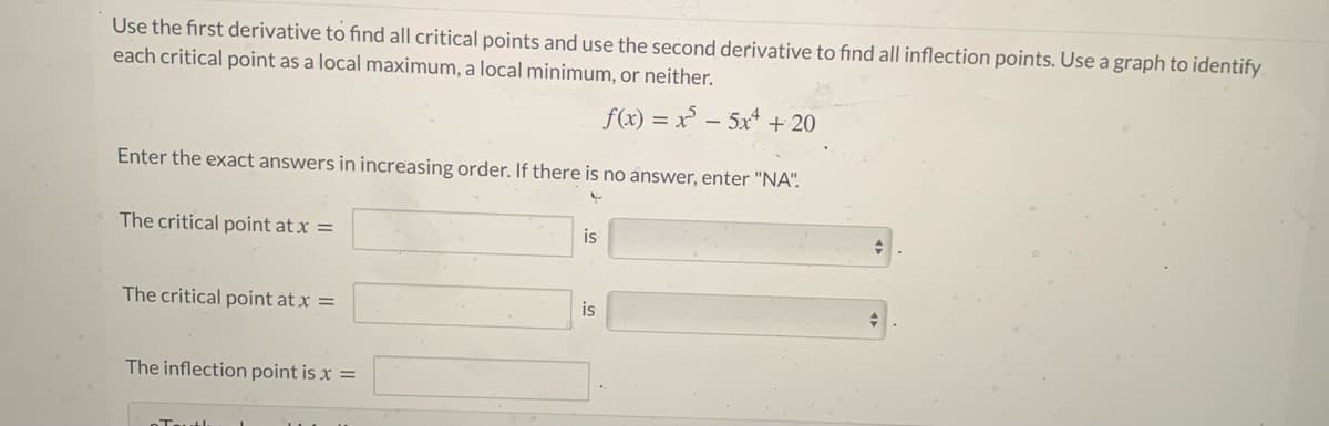 Use the first derivative to find all critical points and use the second derivative to find all inflection points. Use a graph to identify
each critical point as a local maximum, a local minimum, or neither.
f(x) = x - 5x + 20
Enter the exact answers in increasing order. If there is no answer, enter "NA".
The critical point at x =
is
The critical point at x =
is
The inflection point is x =
