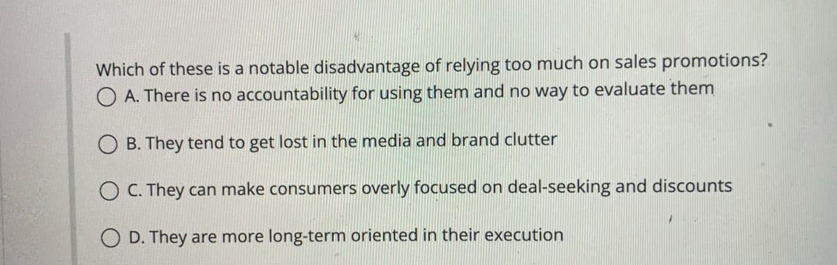 Which of these is a notable disadvantage of relying too much on sales promotions?
OA. There is no accountability for using them and no way to evaluate them
OB. They tend to get lost in the media and brand clutter
OC. They can make consumers overly focused on deal-seeking and discounts
O D. They are more long-term oriented in their execution