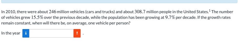 In 2010, there were about 246 million vehicles (cars and trucks) and about 308.7 million people in the United States. The number
of vehicles grew 15.5% over the previous decade, while the population has been growing at 9.7% per decade. If the growth rates
remain constant, when will there be, on average, one vehicle per person?
In the year i
