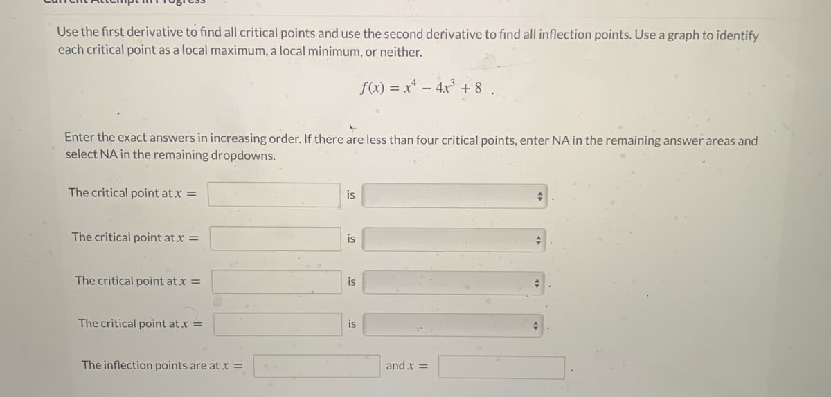 Use the first derivative to find all critical points and use the second derivative to find all inflection points. Use a graph to identify
each critical point as a local maximum, a local minimum, or neither.
f(x) = x* – 4x + 8 .
Enter the exact answers in increasing order. If there are less than four critical points, enter NA in the remaining answer areas and
select NA in the remaining dropdowns.
The critical point at x =
is
The critical point at x =
is
The critical point at x =
is
The critical point at x =
The inflection points are at x =
and x =

