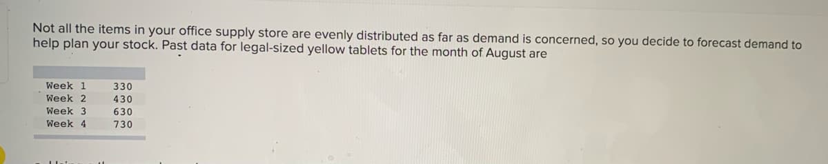 Not all the items in your office supply store are evenly distributed as far as demand is concerned, so you decide to forecast demand to
help plan your stock. Past data for legal-sized yellow tablets for the month of August are
Week 1
330
Week 2
430
Week 3
630
Week 4
730
