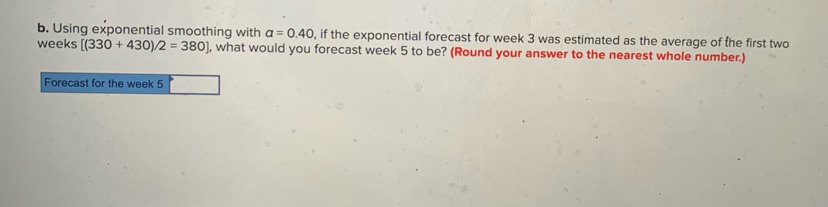 b. Using exponential smoothing with a = 0.40, if the exponential forecast for week 3 was estimated as the average of the first two
weeks [(330 + 430)/2 = 380], what would you forecast week 5 to be? (Round your answer to the nearest whole number.)
Forecast for the week 5
