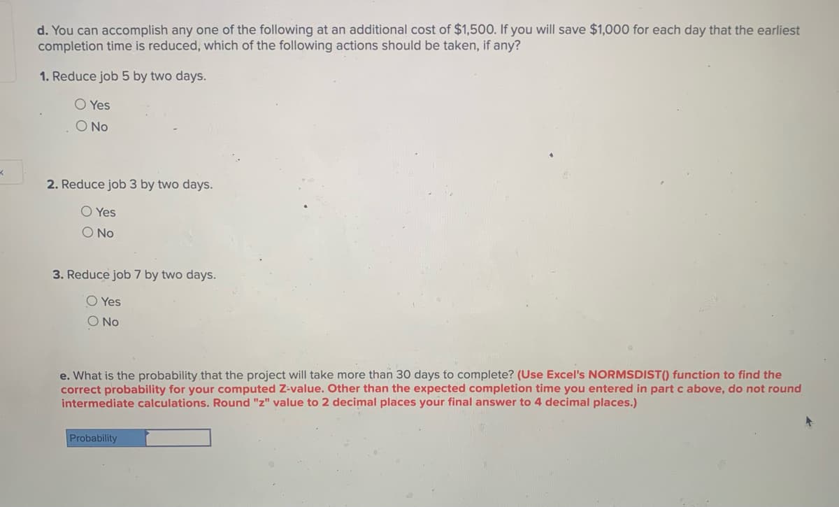 d. You can accomplish any one of the following at an additional cost of $1,500. If you will save $1,000 for each day that the earliest
completion time is reduced, which of the following actions should be taken, if any?
1. Reduce job 5 by two days.
O Yes
O No
2. Reduce job 3 by two days.
O Yes
O No
3. Reduce job 7 by two days.
O Yes
O No
e. What is the probability that the project will take more than 30 days to complete? (Use Excel's NORMSDIST() function to find the
correct probability for your computed Z-value. Other than the expected completion time you entered in part c above, do not round
intermediate calculations. Round "z" value to 2 decimal places your final answer to 4 decimal places.)
Probability
