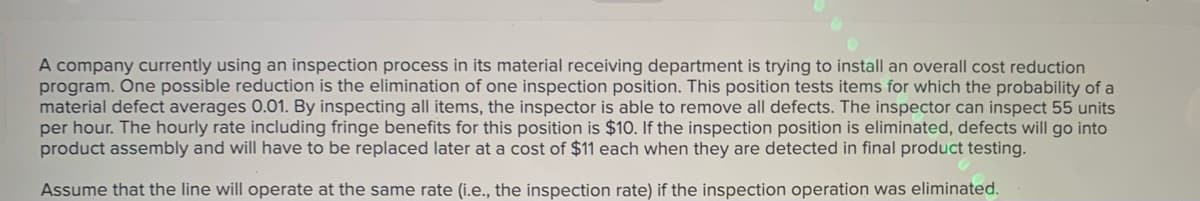 A company currently using an inspection process in its material receiving department is trying to install an overall cost reduction
program. One possible reduction is the elimination of one inspection position. This position tests items for which the probability of a
material defect averages 0.01. By inspecting all items, the inspector is able to remove all defects. The inspector can inspect 55 units
per hour. The hourly rate including fringe benefits for this position is $10. If the inspection position is eliminated, defects will go into
product assembly and will have to be replaced later at a cost of $11 each when they are detected in final product testing.
Assume that the line will operate at the same rate (i.e., the inspection rate) if the inspection operation was eliminated.
