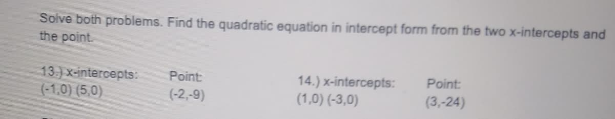 Solve both problems. Find the quadratic equation in intercept form from the two x-intercepts and
the point.
13.) x-intercepts:
(-1,0) (5,0)
Point
Point:
14.) x-intercepts:
(1,0) (-3,0)
(-2,-9)
(3,-24)
