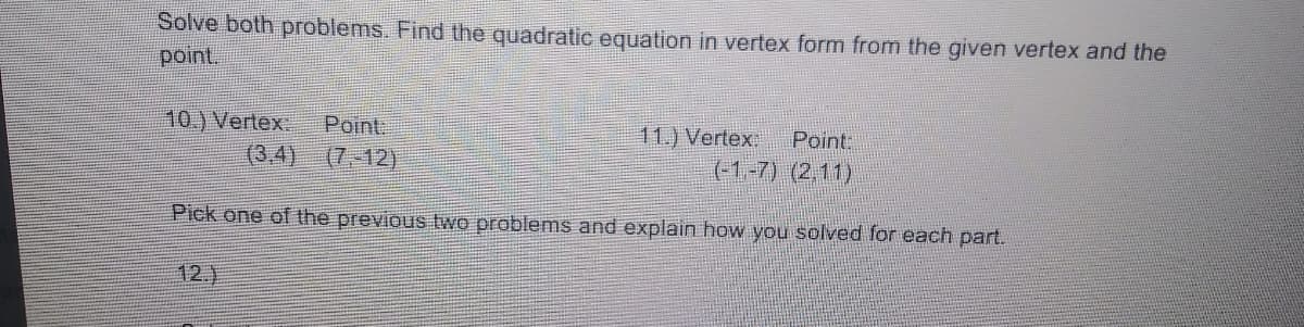 Solve both problems. Find the quadratic equation in vertex form from the given vertex and the
point.
10.) Vertex
(3,4)
Point:
11.) Vertex
(-1-7) (2,11)
Point:
(7,-12)
Pick one of the previous two problems and explain how you solved for each part.
12.)
