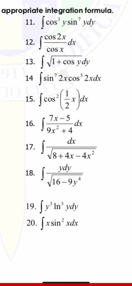 appropriate integration formula.
11. ſcos' y sin' ydy
12. (Cos 2x dx
cos x
13. 1
91
+ cos ydy
14 (sin' 2xcos'2xdx
TO
15.
cos
x dx
7х —5
16. |-
9x + 4
dx
17.
V8+4x – 4x?
ydy
V16-9y*
18.
19. | у' In' ydy
20. [xsin’ xdx

