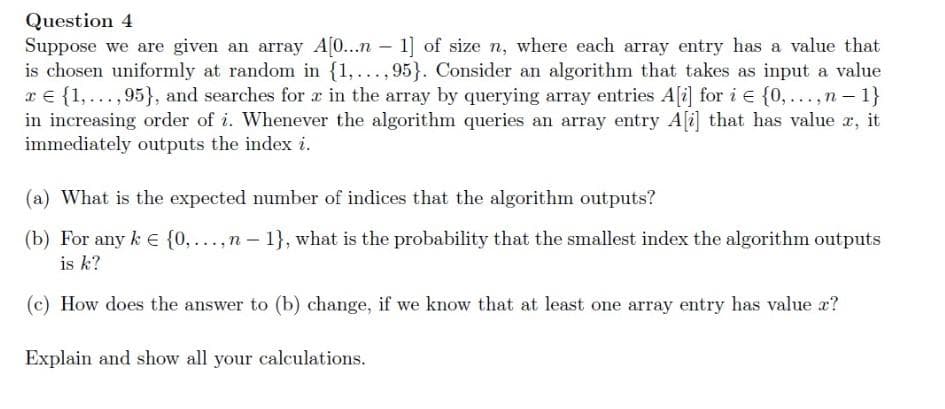 Question 4
Suppose we are given an array A[...n – 1] of size n, where each array entry has a value that
is chosen uniformly at random in {1,..., 95}. Consider an algorithm that takes as input a value
x € {1, ...,95}, and searches for a in the array by querying array entries A[i] for i e {0,...,n- 1}
in increasing order of i. Whenever the algorithm queries an array entry A[i] that has value r, it
immediately outputs the index i.
(a) What is the expected number of indices that the algorithm outputs?
(b) For any k E {0, ...,n - 1}, what is the probability that the smallest index the algorithm outputs
is k?
(c) How does the answer to (b) change, if we know that at least one array entry has value a?
Explain and show all your calculations.
