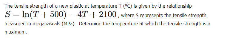 The tensile strength of a new plastic at temperature T (°C) is given by the relationship
S = ln(T+500) - 4T + 2100, where S represents the tensile strength
measured in megapascals (MPa). Determine the temperature at which the tensile strength is a
maximum.