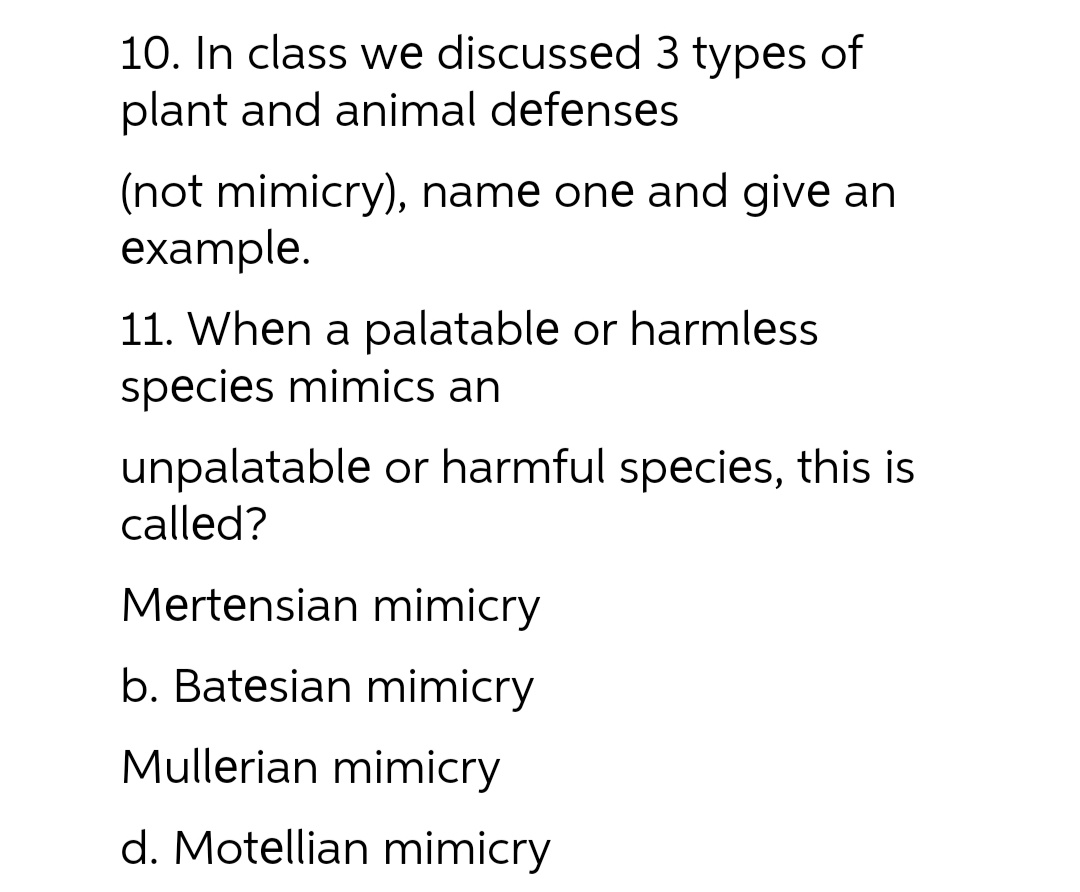 10. In class we discussed 3 types of
plant and animal defenses
(not mimicry), name one and give an
example.
11. When a palatable or harmless
species mimics an
unpalatable or harmful species, this is
called?
Mertensian mimicry
b. Batesian mimicry
Mullerian mimicry
d. Motellian mimicry