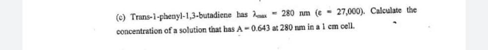 (c) Trans-1-phenyl-1,3-butadiene has Amax = 280 nm (e 27,000). Calculate the
concentration of a solution that has A-0.643 at 280 nm in a 1 cm cell.
