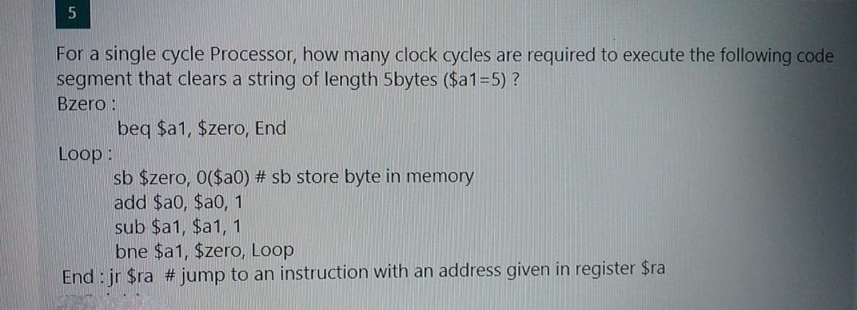 For a single cycle Processor, how many clock cycles are required to execute the following code
segment that clears a string of length 5bytes ($a1=5) ?
Bzero :
beq $a1, Szero, End
Loop:
sb $zero, 0($a0) # sb store byte in memory
add $a0, $a0, 1
sub $a1, $a1, 1
bne $a1, $zero, Loop
End : jr $ra # jump to an instruction with an address given in register $ra
