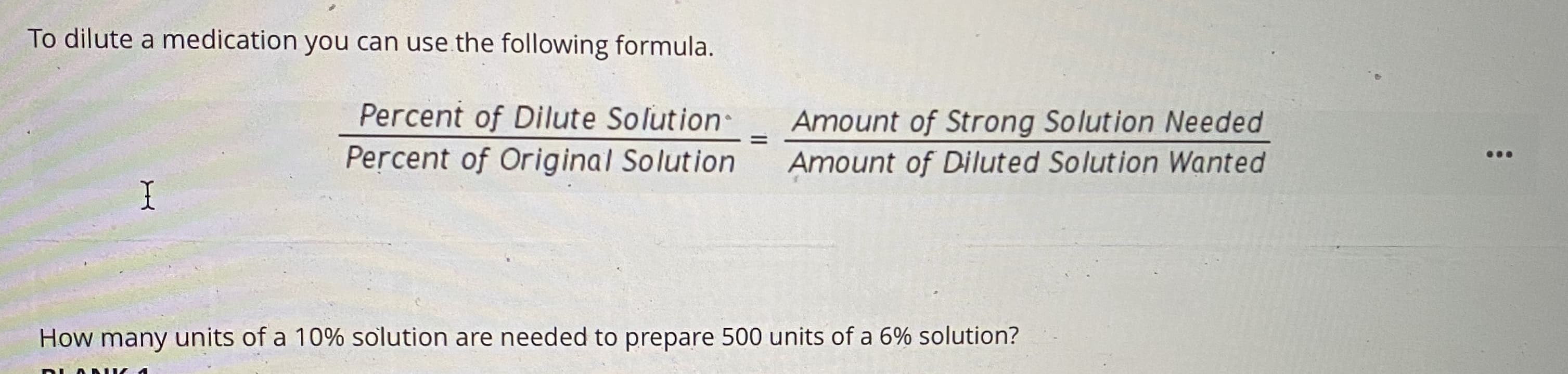 To dilute a medication you can use the following formula.
Percent of Dilute Solution
Amount of Strong Solution Needed
Percent of Original Solution
Amount of Diluted Solution Wanted
How many units of a 10% solution are needed to prepare 500 units of a 6% solution?
