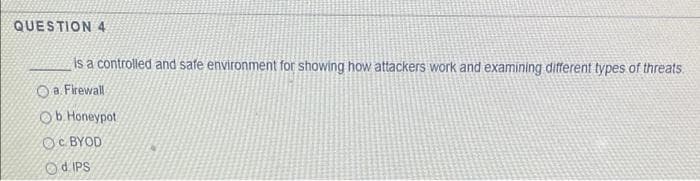 QUESTION 4
is a controlled and safe environment for showing how attackers work and examining different types of threats.
O a. Firewall
Ob Honeypot
Oc BYOD
Sdi PO
