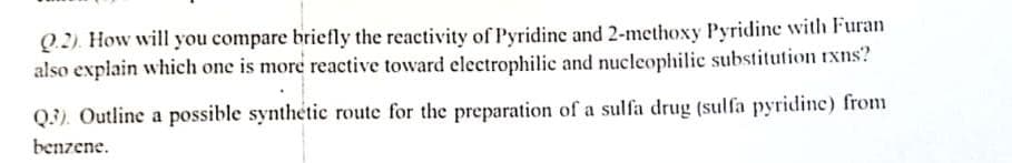 Q.2). How will you compare briefly the reactivity of Pyridine and 2-methoxy Pyridine with Furan
also explain which one is more reactive toward electrophilic and nucleophilic substitution rxns?
Q3). Outline a possible synthetic route for the preparation of a sulfa drug (sulfa pyridine) from
benzene.

