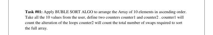 Task #01: Apply BUBLE SORT ALGO to arrange the Array of 10 elements in ascending order.
Take all the 10 values from the user, define two counters counterl and counter2. counterl will
count the alteration of the loops counter2 will count the total number of swaps required to sort
the full array.
