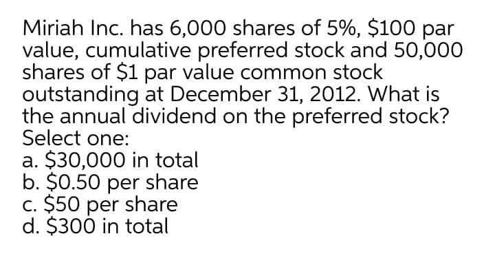 Miriah Inc. has 6,000 shares of 5%, $100 par
value, cumulative preferred stock and 50,000
shares of $1 par value common stock
outstanding at December 31, 2012. What is
the annual dividend on the preferred stock?
Select one:
a. $30,000 in total
b. $0.50 per share
c. $50 per share
d. $300 in total
