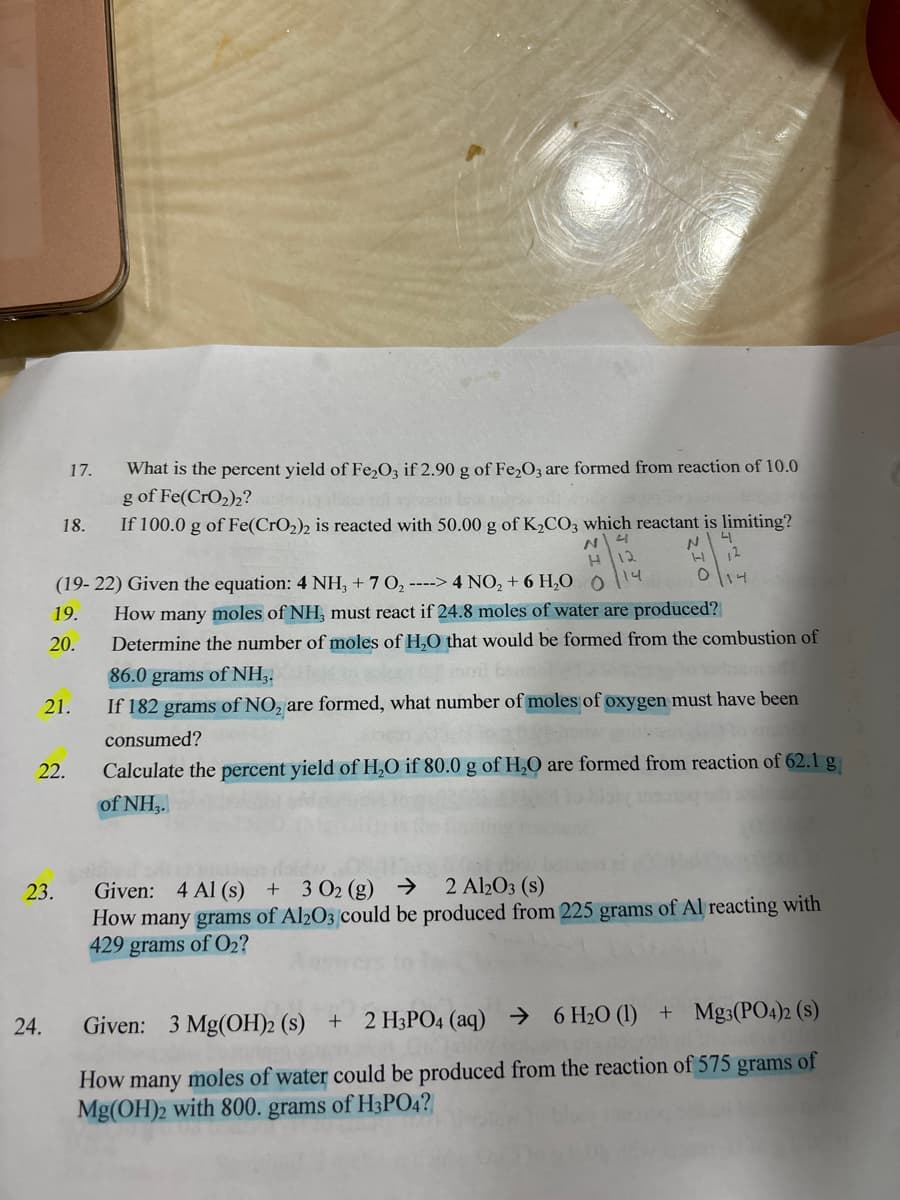 What is the percent yield of Fe₂O3 if 2.90 g of Fe₂O3 are formed from reaction of 10.0
g of Fe(CrO₂)2?
If 100.0 g of Fe(CrO2)2 is reacted with 50.00 g of K₂CO3 which reactant is limiting?
4
N
N
H
(19-22) Given the equation: 4 NH3 +7 0₂ ----> 4 NO₂ + 6 H₂O 0
14
How many moles of NH, must react if 24.8 moles of water are produced?
Determine the number of moles of H₂O that would be formed from the combustion of
86.0 grams of NH3.
If 182 grams of NO₂ are formed, what number of moles of oxygen must have been
consumed?
Calculate the percent yield of H₂O if 80.0 g of H₂O are formed from reaction of 62.1 g
of NH3.
24.
17.
18.
19.
20.
21.
22.
23.
O 114
Given: 4 Al (s) + 3 02 (g) → 2 Al2O3(s)
How many grams of Al2O3 could be produced from 225 grams of Al reacting with
429 grams of O₂?
Given: 3 Mg(OH)2 (s) + 2 H3PO4 (aq) → 6 H₂0 (1) + Mg3(PO4)2 (s)
How many moles of water could be produced from the reaction of 575 grams of
Mg(OH)2 with 800. grams of H3PO4?