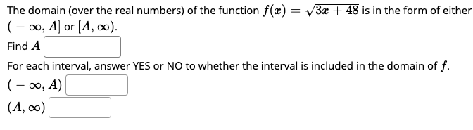 The domain (over the real numbers) of the function f(x) = v3x + 48 is in the form of eithe
(- 0, A] or [A, 0).
Find A
For each interval, answer YES or NO to whether the interval is included in the domain of f.
(– 0, A)
(A, 0)
