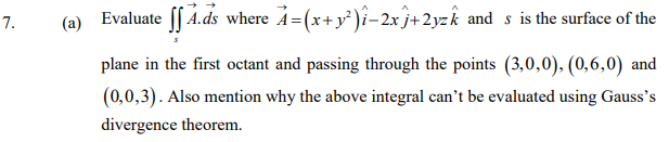 (a)
Evaluate [[ 4.ds where A=(x+y°)i-2x j+2yzk and s is the surface of the
plane in the first octant and passing through the points (3,0,0), (0,6,0) and
(0,0,3). Also mention why the above integral can't be evaluated using Gauss's
divergence theorem.
7.
