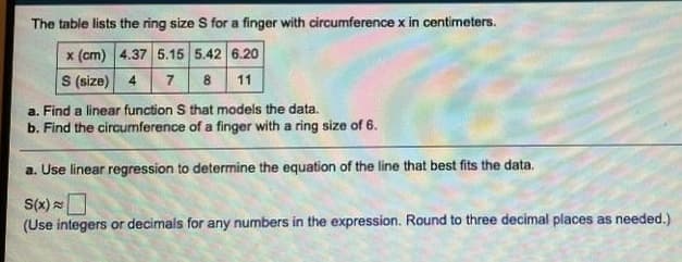 The table lists the ring size S for a finger with circumference x in centimeters.
x (cm) 4.37 5.15 5.42 6.20
S (size) 4
7 8 11
a. Find a linear function S that models the data.
b. Find the circumference of a finger with a ring size of 6.
a. Use linear regression to determine the equation of the line that best fits the data.
S(x)
(Use integers or decimals for any numbers in the expression. Round to three decimal places as needed.)
