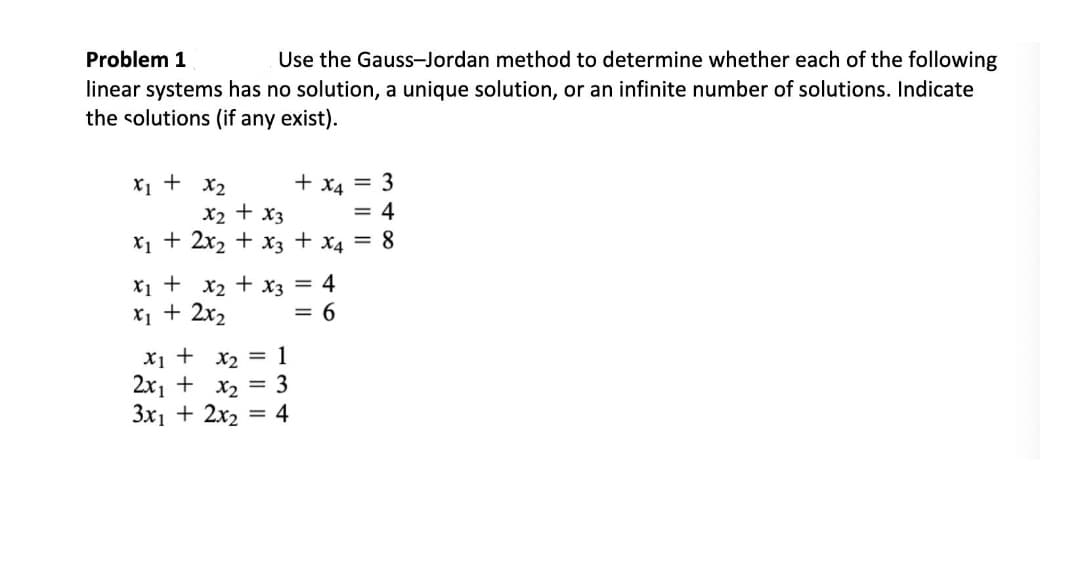 Problem 1
Use the Gauss-Jordan method to determine whether each of the following
linear systems has no solution, a unique solution, or an infinite number of solutions. Indicate
the solutions (if any exist).
+ x4 = 3
X1 + x2
X2 + x3
X1 + 2x2 + x3 + x4 = 8
= 4
X1 + x2 + x3 = 4
X1 + 2x2
= 6
Xị + x2 = 1
2x1 + x2 = 3
3x1 + 2x2 = 4
