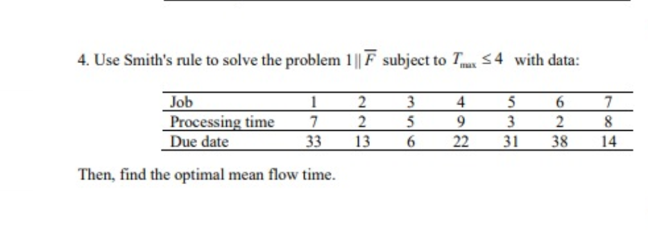 4. Use Smith's rule to solve the problem 1 || F subject to Tx <4 with data:
Job
Processing time
Due date
3
5
1
4
7
2
9.
3
8
33
13
22
31
38
14
Then, find the optimal mean flow time.
