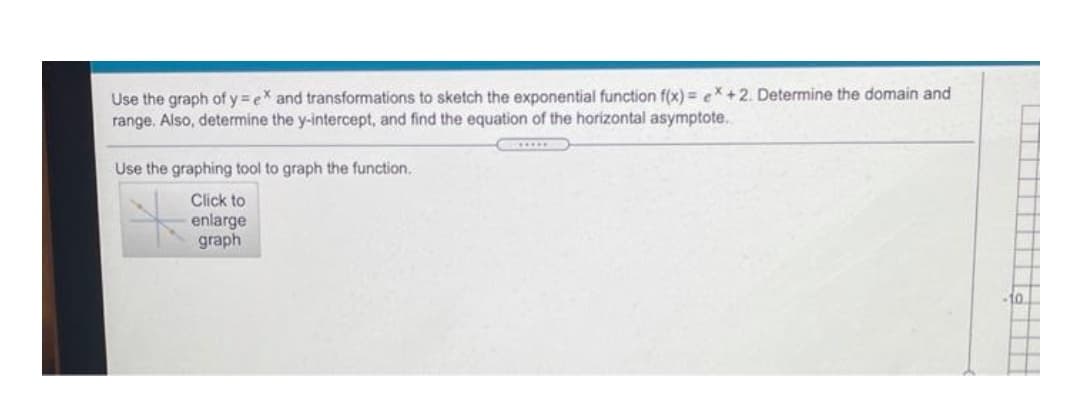 Use the graph of y =ex and transformations to sketch the exponential function f(x) = ex +2. Determine the domain and
range. Also, determine the y-intercept, and find the equation of the horizontal asymptote.
...DO
Use the graphing tool to graph the function.
Click to
enlarge
graph
