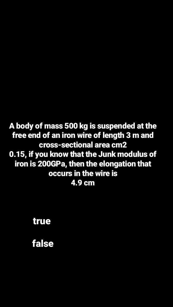 A body of mass 500 kg is suspended at the
free end of an iron wire of length 3 m and
cross-sectional area cm2
0.15, if you know that the Junk modulus of
iron is 200GPA, then the elongation that
occurs in the wire is
4.9 cm
true
false
