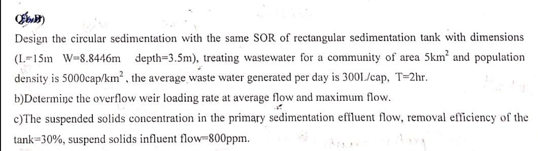 D)
Design the circular sedimentation with the same SOR of rectangular sedimentation tank with dimensions
(L-15m W=8.8446m depth=3.5m), treating wastewater for a community of area 5km² and population
density is 5000cap/km², the average waste water generated per day is 300L/cap, T=2hr.
b)Determine the overflow weir loading rate at average flow and maximum flow.
c)The suspended solids concentration in the primary sedimentation effluent flow, removal efficiency of the
tank 30%, suspend solids influent flow=800ppm.