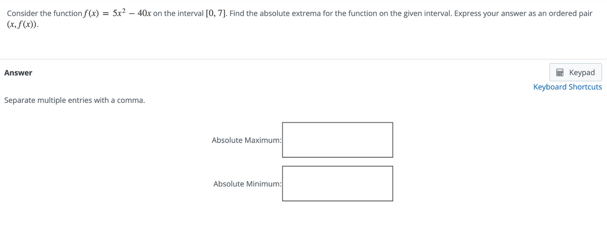 Consider the function f(x) = 5x² − 40x on the interval [0, 7]. Find the absolute extrema for the function on the given interval. Express your answer as an ordered pair
(x, f(x)).
Answer
Separate multiple entries with a comma.
Absolute Maximum:
Absolute Minimum:
Keypad
Keyboard Shortcuts
