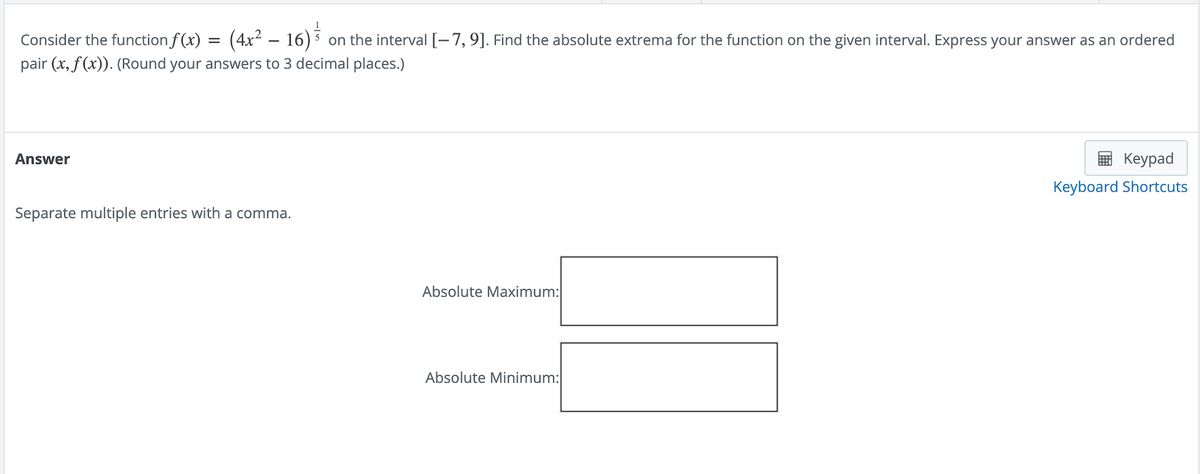 Consider the function f(x) =
=
on the interval [-7, 9]. Find the absolute extrema for the function on the given interval. Express your answer as an ordered
pair (x, f(x)). (Round your answers to 3 decimal places.)
(4x² - 16) ³
Answer
Separate multiple entries with a comma.
Absolute Maximum:
Absolute Minimum:
Keypad
Keyboard Shortcuts