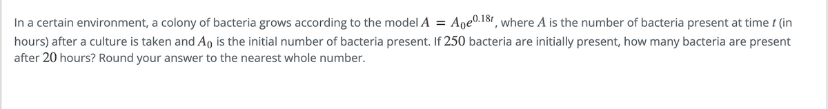 In a certain environment, a colony of bacteria grows according to the model A = Ape 0.18t, where A is the number of bacteria present at time t (in
hours) after a culture is taken and Ao is the initial number of bacteria present. If 250 bacteria are initially present, how many bacteria are present
after 20 hours? Round your answer to the nearest whole number.