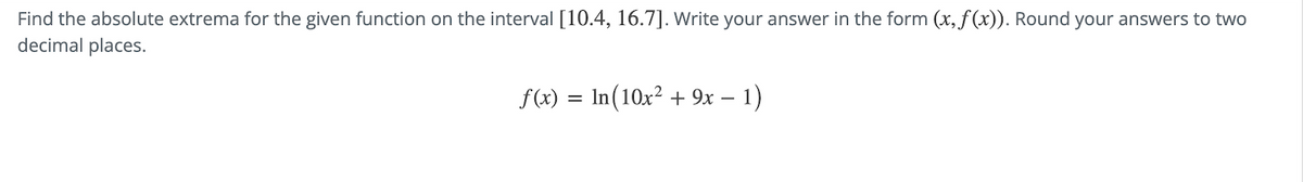 Find the absolute extrema for the given function on the interval [10.4, 16.7]. Write your answer in the form (x, f(x)). Round your answers to two
decimal places.
f(x) = ln(10x² + 9x − 1)