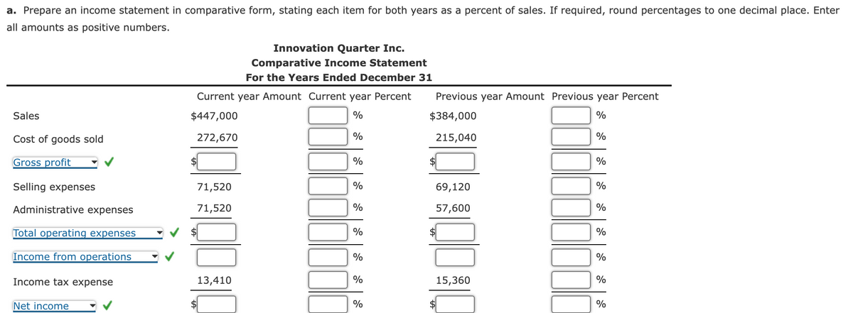 a. Prepare an income statement in comparative form, stating each item for both years as a percent of sales. If required, round percentages to one decimal place. Enter
all amounts as positive numbers.
Sales
Cost of goods sold
Gross profit
Selling expens
Administrative expenses
Total operating expenses
Income from operations
Income tax expense
Net income
Current year Amount Current year Percent
$447,000
%
272,670
71,520
71,520
Innovation Quarter Inc.
Comparative Income Statement
For the Years Ended December 31
13,410
%
%
%
%
%
%
%
%
Previous year Amount Previous year Percent
$384,000
%
215,040
$
69,120
57,600
$
15,360
%
%
%
%
%
%
%
%