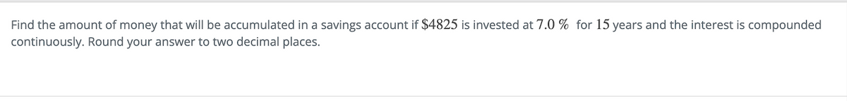 Find the amount of money that will be accumulated in a savings account if $4825 is invested at 7.0 % for 15 years and the interest is compounded
continuously. Round your answer to two decimal places.