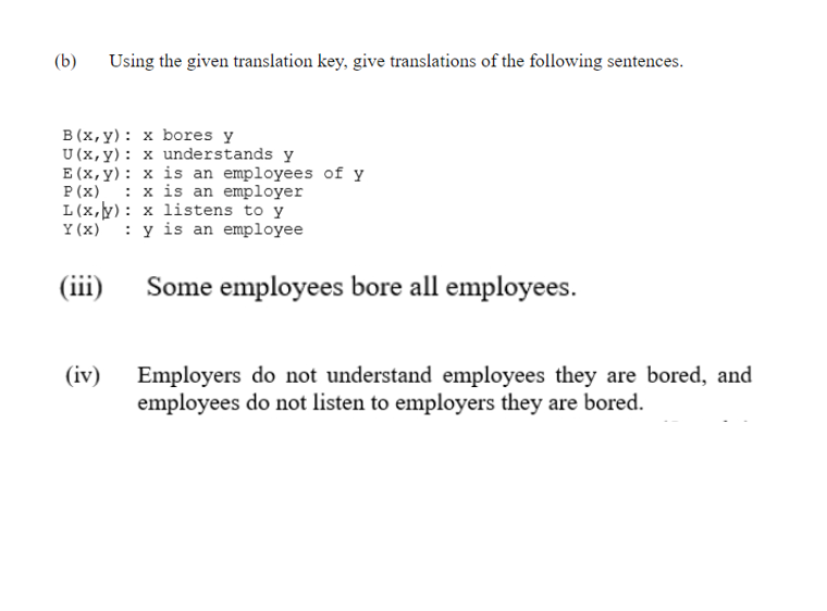 (b)
Using the given translation key, give translations of the following sentences.
B (x, y): x bores y
U (x,y): x understands y
E (x, y): x is an employees of y
P (x)
L (x,y): x listens to y
Y (x)
: x is an employer
: y is an employee
(iii)
Some employees bore all employees.
(iv)
Employers do not understand employees they are bored, and
employees do not listen to employers they are bored.
