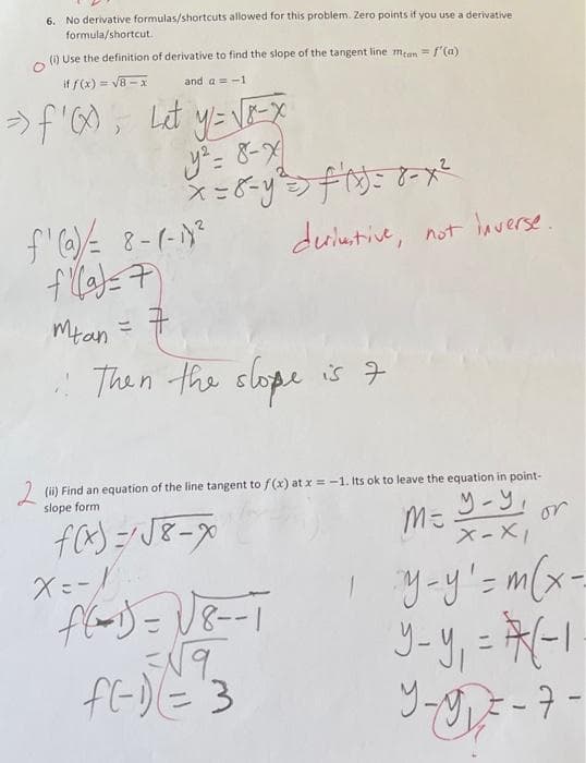 6. No derivative formulas/shortcuts allowed for this problem. Zero points if you use a derivative
formula/shortcut.
(i) Use the definition of derivative to find the slope of the tangent line mean = f'(a)
if f(x) = √8-x
and a=-1
⇒ f '(0 = Let y = √[E-X
y² = 8-x
x=8-y²= ²^x=8-x²
deriustive,
f'(a) = 8-(-1)²
f(a)= 7)
Mtan =
Then the slope is 7
not inverse.
(ii) Find an equation of the line tangent to f(x) at x = -1. Its ok to leave the equation in point-
slope form
y-y,
f(x)=√√√8-x
M=
X-XI
1 y-y' = m ( x -
y-y₁ = (-1
9-9₁ = - 7114
-7-
X=-1
f(-1)=√8--T
=√√9
f(-1) = 3